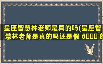 星座智慧林老师是真的吗(星座智慧林老师是真的吗还是假 🕊 的)